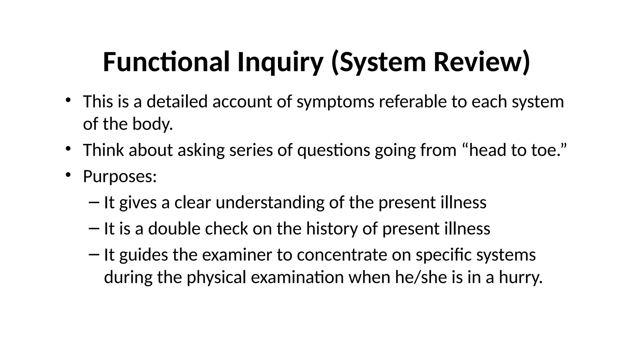 Functional Inquiry (System Review)
• This is a detailed account of symptoms referable to each system
of the body.
• Think about asking series of questions going from “head to toe.”
• Purposes:
– It gives a clear understanding of the present illness
– It is a double check on the history of present illness
– It guides the examiner to concentrate on specific systems
during the physical examination when he/she is in a hurry.
 