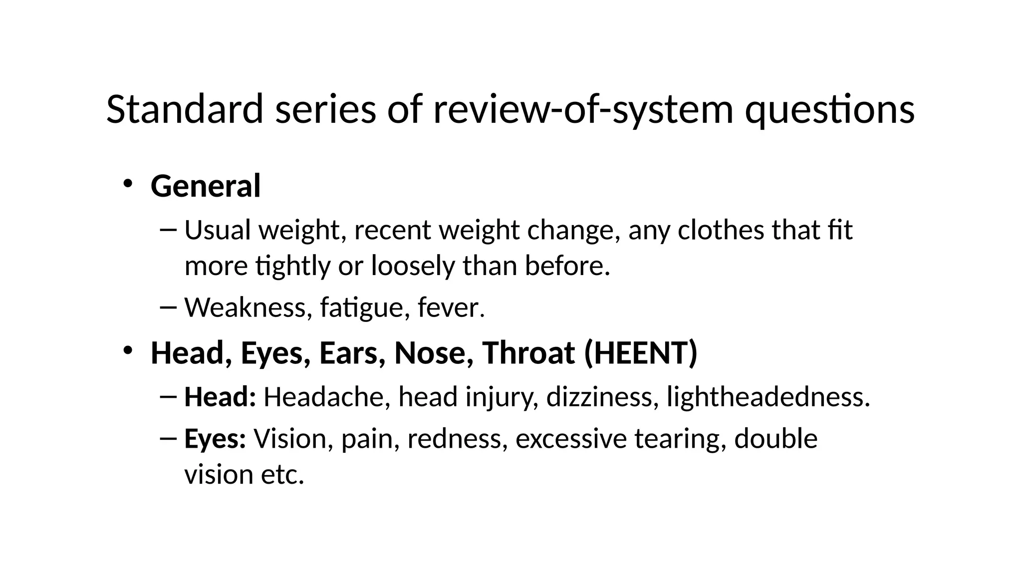 Standard series of review-of-system questions
• General
– Usual weight, recent weight change, any clothes that fit
more tightly or loosely than before.
– Weakness, fatigue, fever.
• Head, Eyes, Ears, Nose, Throat (HEENT)
– Head: Headache, head injury, dizziness, lightheadedness.
– Eyes: Vision, pain, redness, excessive tearing, double
vision etc.
 