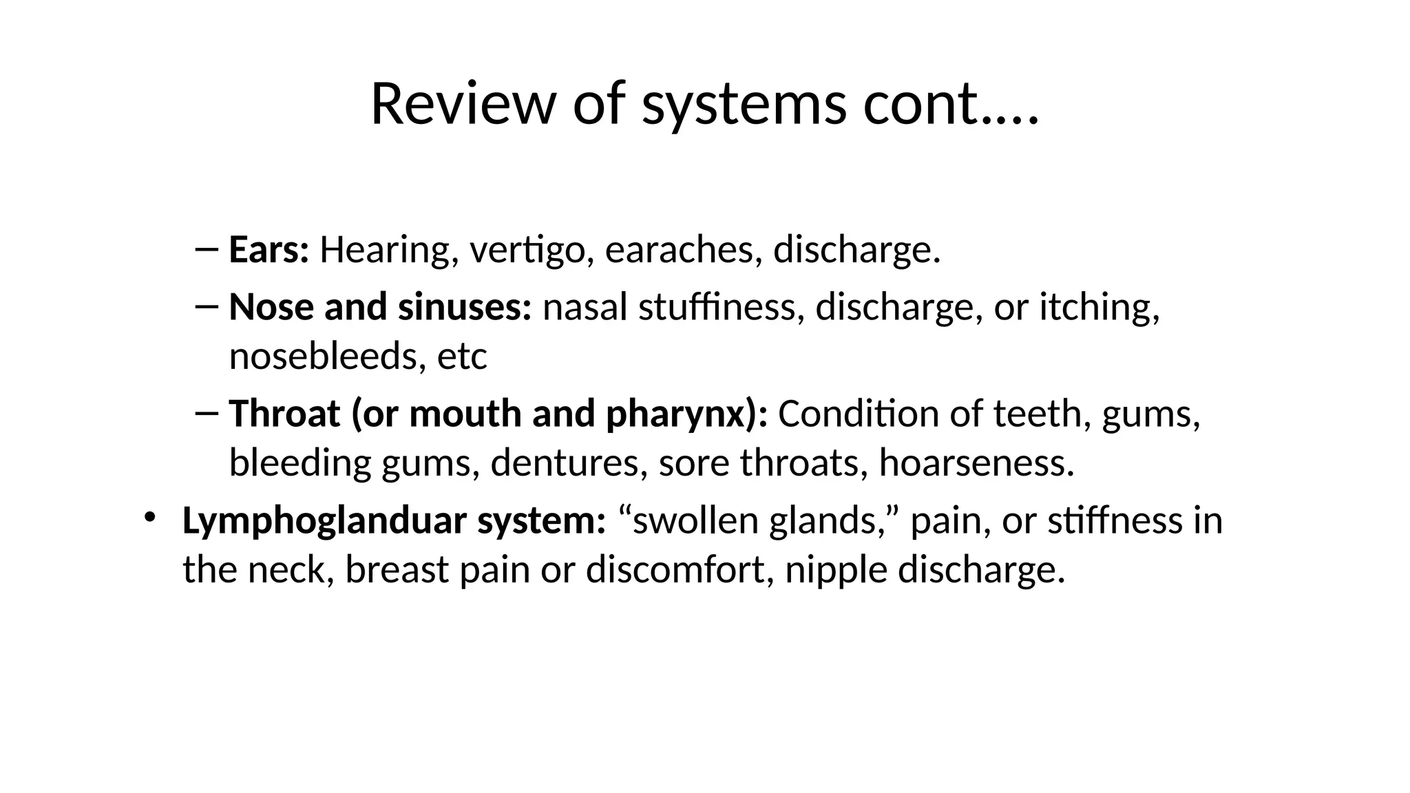 Review of systems cont.…
– Ears: Hearing, vertigo, earaches, discharge.
– Nose and sinuses: nasal stuffiness, discharge, or itching,
nosebleeds, etc
– Throat (or mouth and pharynx): Condition of teeth, gums,
bleeding gums, dentures, sore throats, hoarseness.
• Lymphoglanduar system: “swollen glands,” pain, or stiffness in
the neck, breast pain or discomfort, nipple discharge.
 