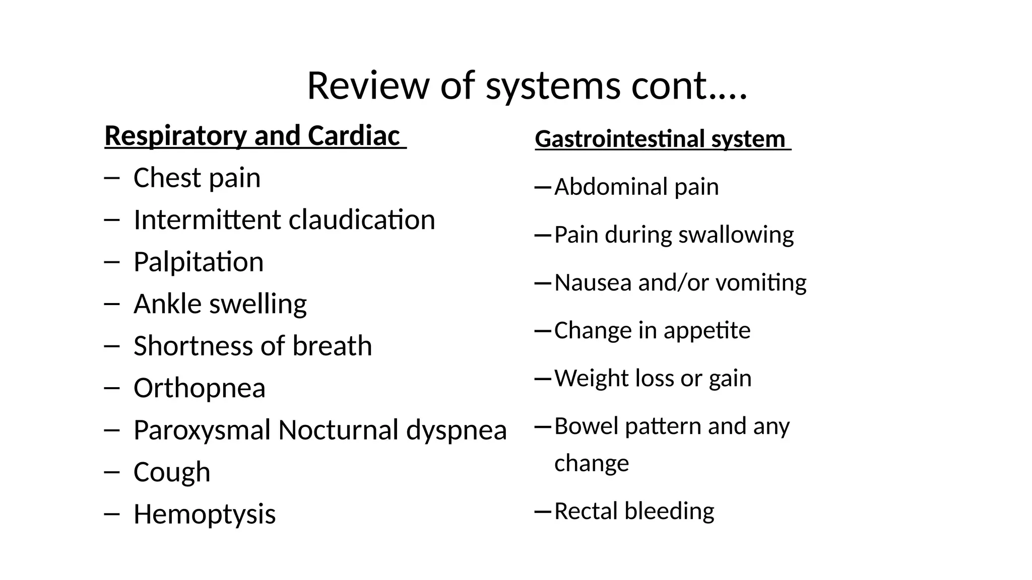 Review of systems cont.…
Respiratory and Cardiac
– Chest pain
– Intermittent claudication
– Palpitation
– Ankle swelling
– Shortness of breath
– Orthopnea
– Paroxysmal Nocturnal dyspnea
– Cough
– Hemoptysis
Gastrointestinal system
–Abdominal pain
–Pain during swallowing
–Nausea and/or vomiting
–Change in appetite
–Weight loss or gain
–Bowel pattern and any
change
–Rectal bleeding
 