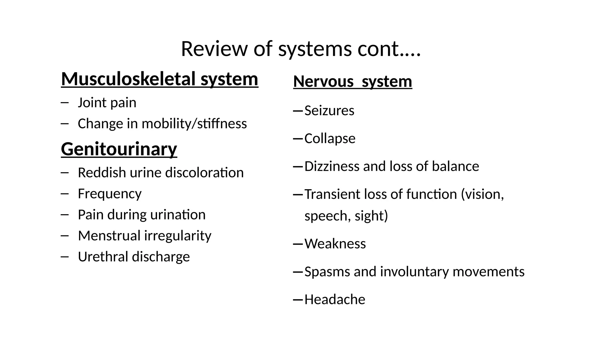 Review of systems cont.…
Musculoskeletal system
– Joint pain
– Change in mobility/stiffness
Genitourinary
– Reddish urine discoloration
– Frequency
– Pain during urination
– Menstrual irregularity
– Urethral discharge
Nervous system
–Seizures
–Collapse
–Dizziness and loss of balance
–Transient loss of function (vision,
speech, sight)
–Weakness
–Spasms and involuntary movements
–Headache
 