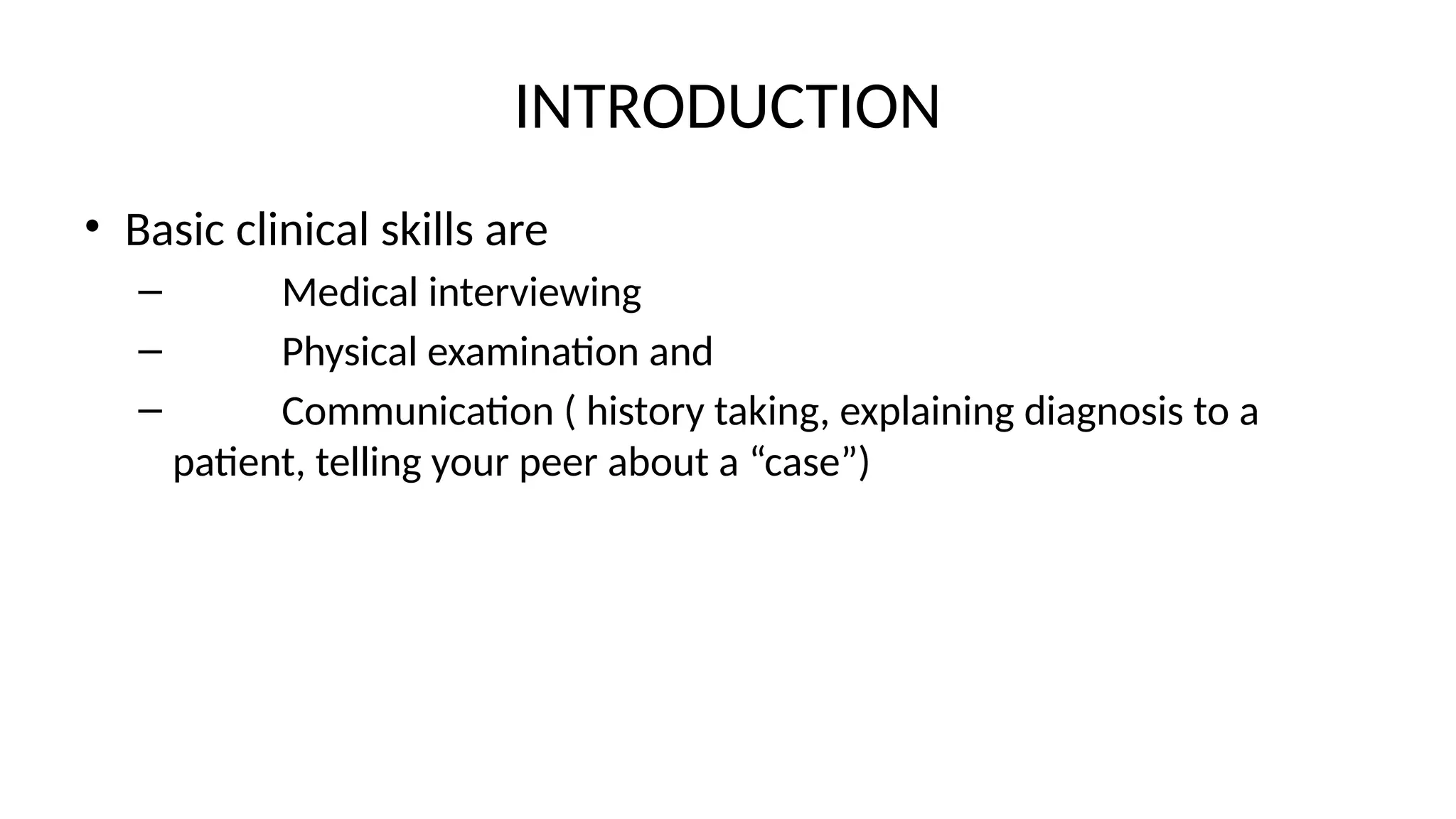 INTRODUCTION
• Basic clinical skills are
– Medical interviewing
– Physical examination and
– Communication ( history taking, explaining diagnosis to a
patient, telling your peer about a “case”)
 