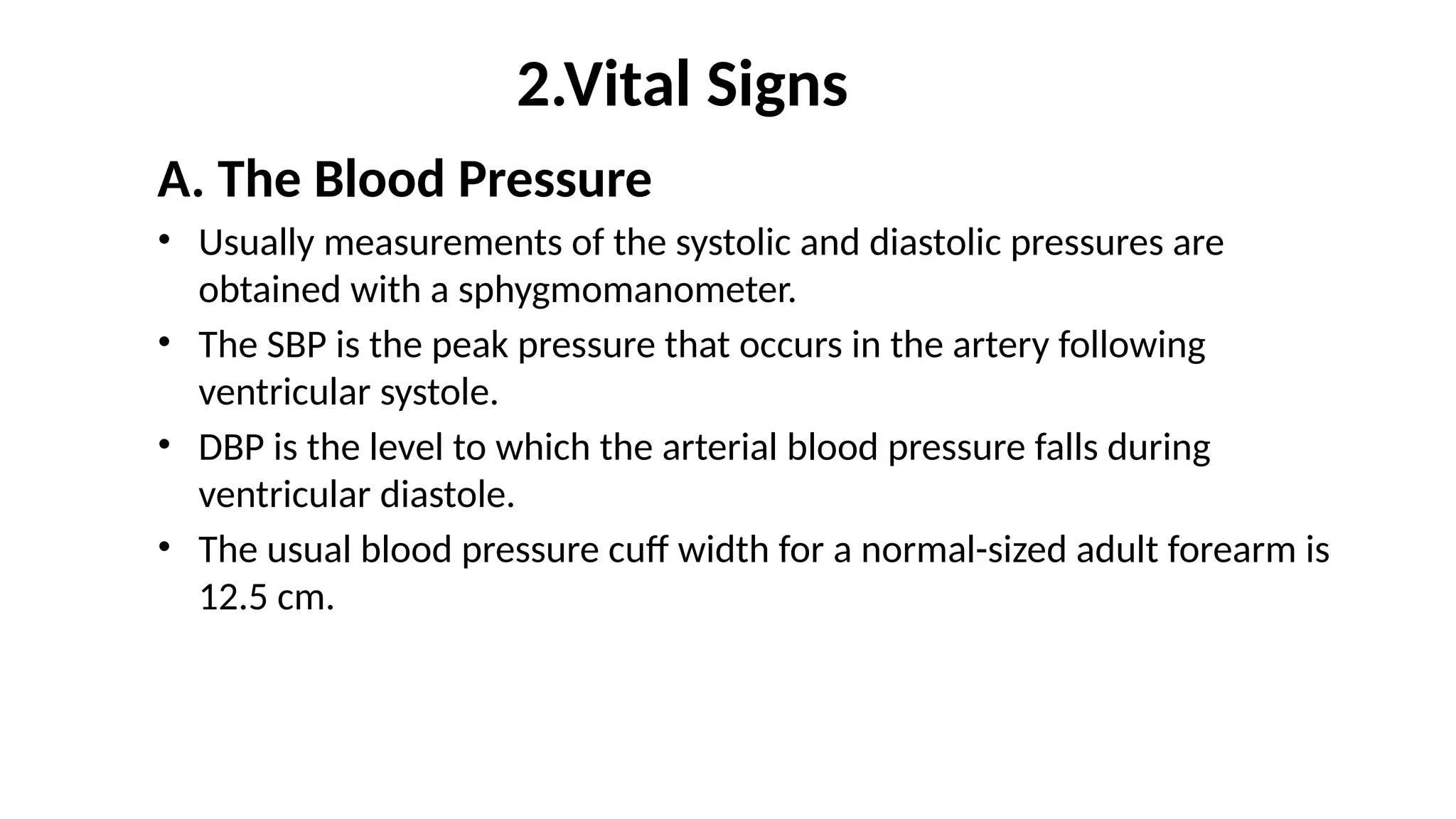 2.Vital Signs
A. The Blood Pressure
• Usually measurements of the systolic and diastolic pressures are
obtained with a sphygmomanometer.
• The SBP is the peak pressure that occurs in the artery following
ventricular systole.
• DBP is the level to which the arterial blood pressure falls during
ventricular diastole.
• The usual blood pressure cuff width for a normal-sized adult forearm is
12.5 cm.
 