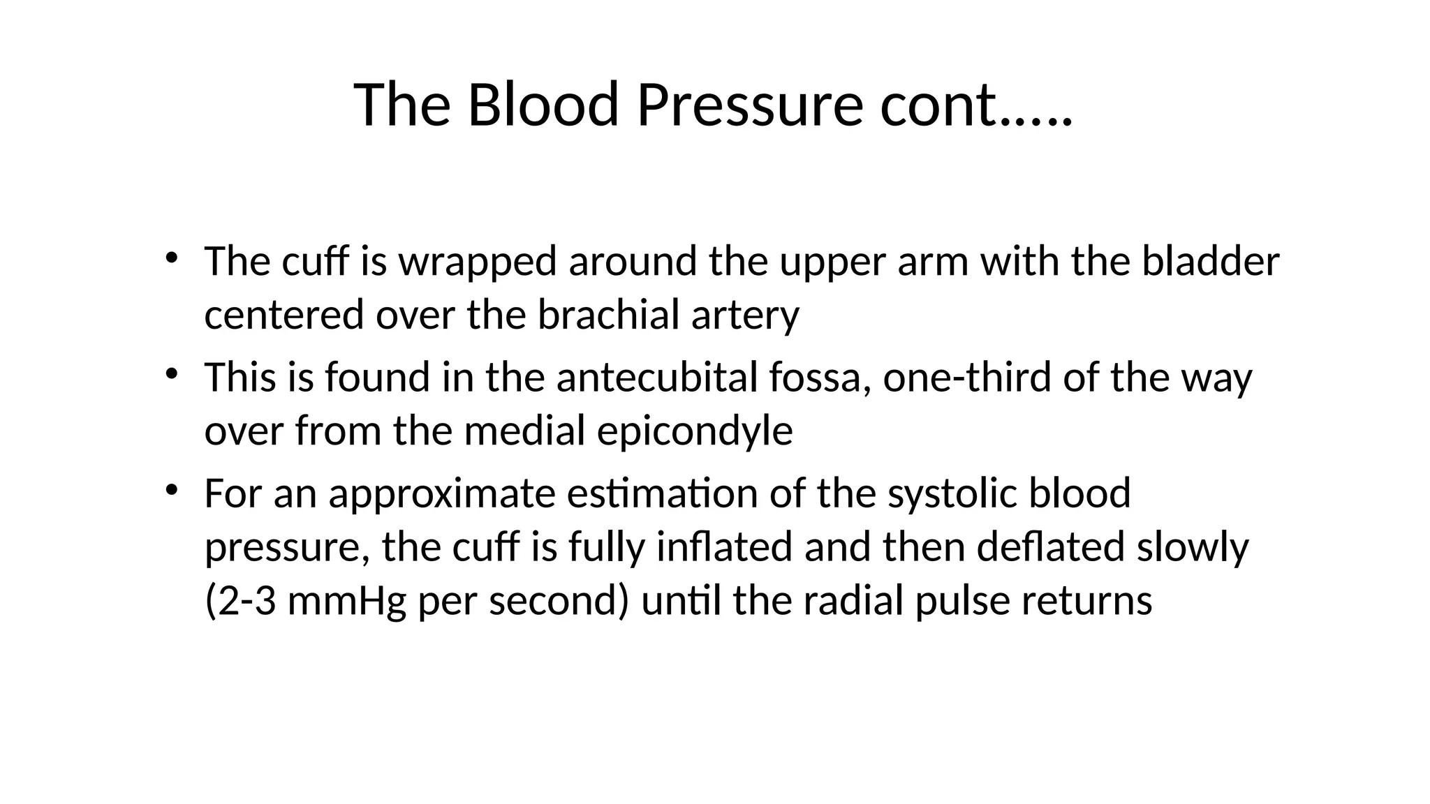 The Blood Pressure cont.….
• The cuff is wrapped around the upper arm with the bladder
centered over the brachial artery
• This is found in the antecubital fossa, one-third of the way
over from the medial epicondyle
• For an approximate estimation of the systolic blood
pressure, the cuff is fully inflated and then deflated slowly
(2-3 mmHg per second) until the radial pulse returns
 