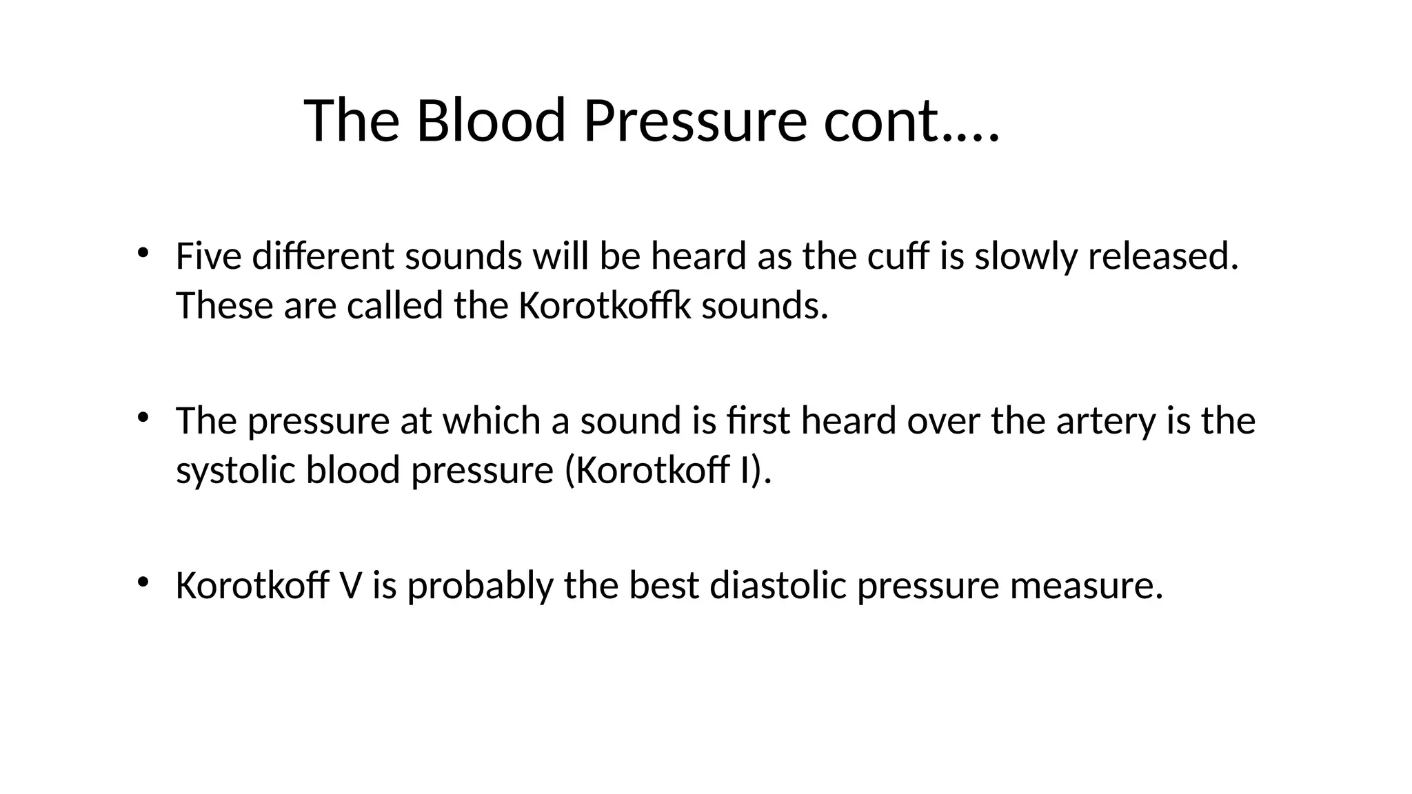 The Blood Pressure cont.…
• Five different sounds will be heard as the cuff is slowly released.
These are called the Korotkoffk sounds.
• The pressure at which a sound is first heard over the artery is the
systolic blood pressure (Korotkoff I).
• Korotkoff V is probably the best diastolic pressure measure.
 