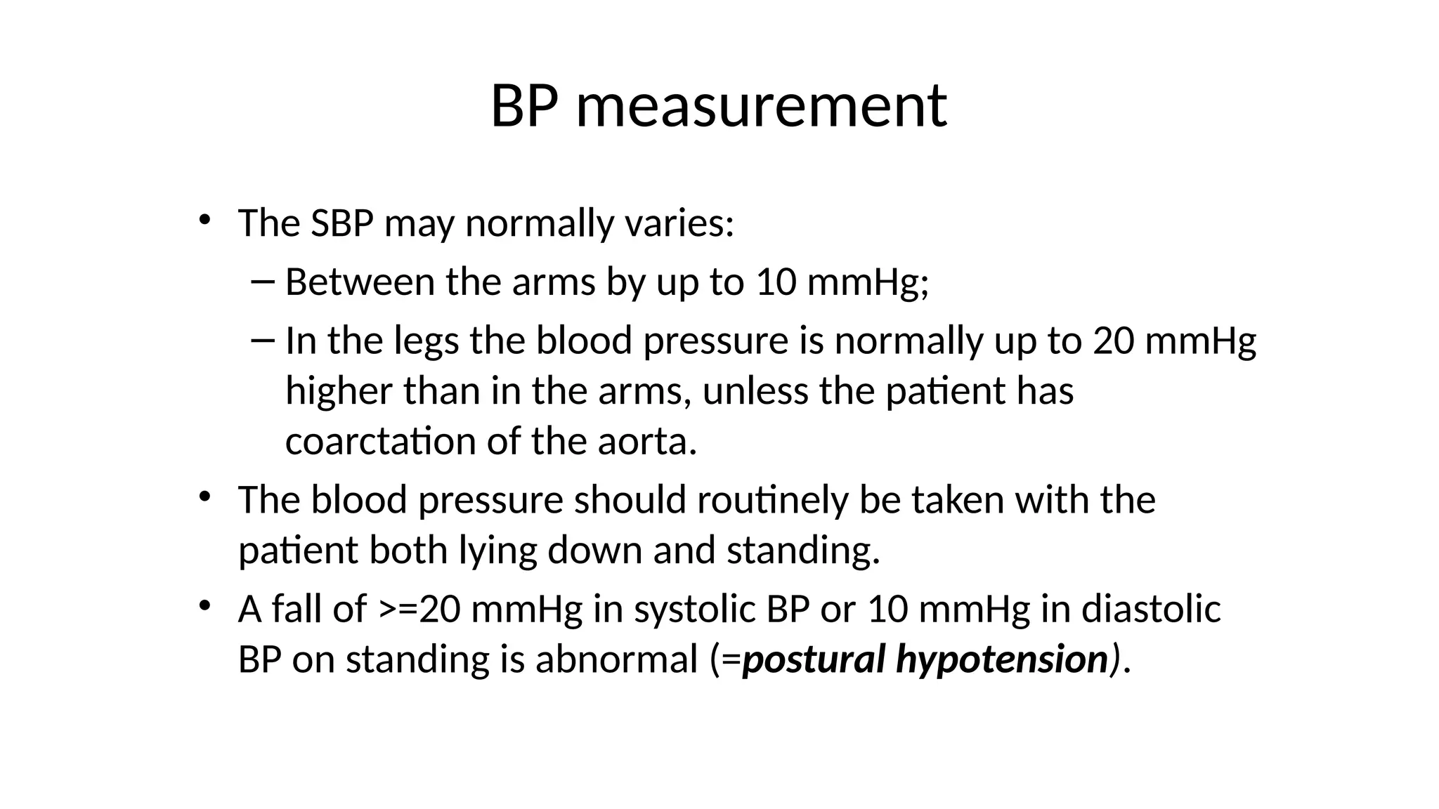 BP measurement
• The SBP may normally varies:
– Between the arms by up to 10 mmHg;
– In the legs the blood pressure is normally up to 20 mmHg
higher than in the arms, unless the patient has
coarctation of the aorta.
• The blood pressure should routinely be taken with the
patient both lying down and standing.
• A fall of >=20 mmHg in systolic BP or 10 mmHg in diastolic
BP on standing is abnormal (=postural hypotension).
 