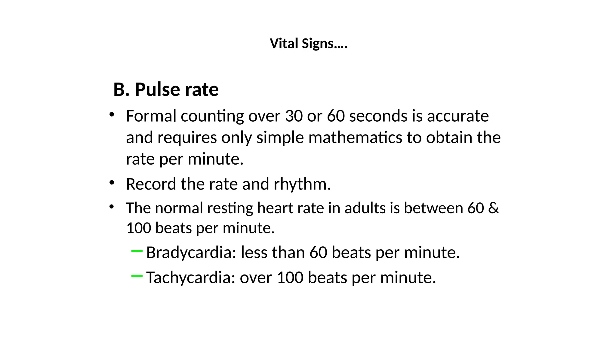 Vital Signs….
B. Pulse rate
• Formal counting over 30 or 60 seconds is accurate
and requires only simple mathematics to obtain the
rate per minute.
• Record the rate and rhythm.
• The normal resting heart rate in adults is between 60 &
100 beats per minute.
─ Bradycardia: less than 60 beats per minute.
─ Tachycardia: over 100 beats per minute.
 