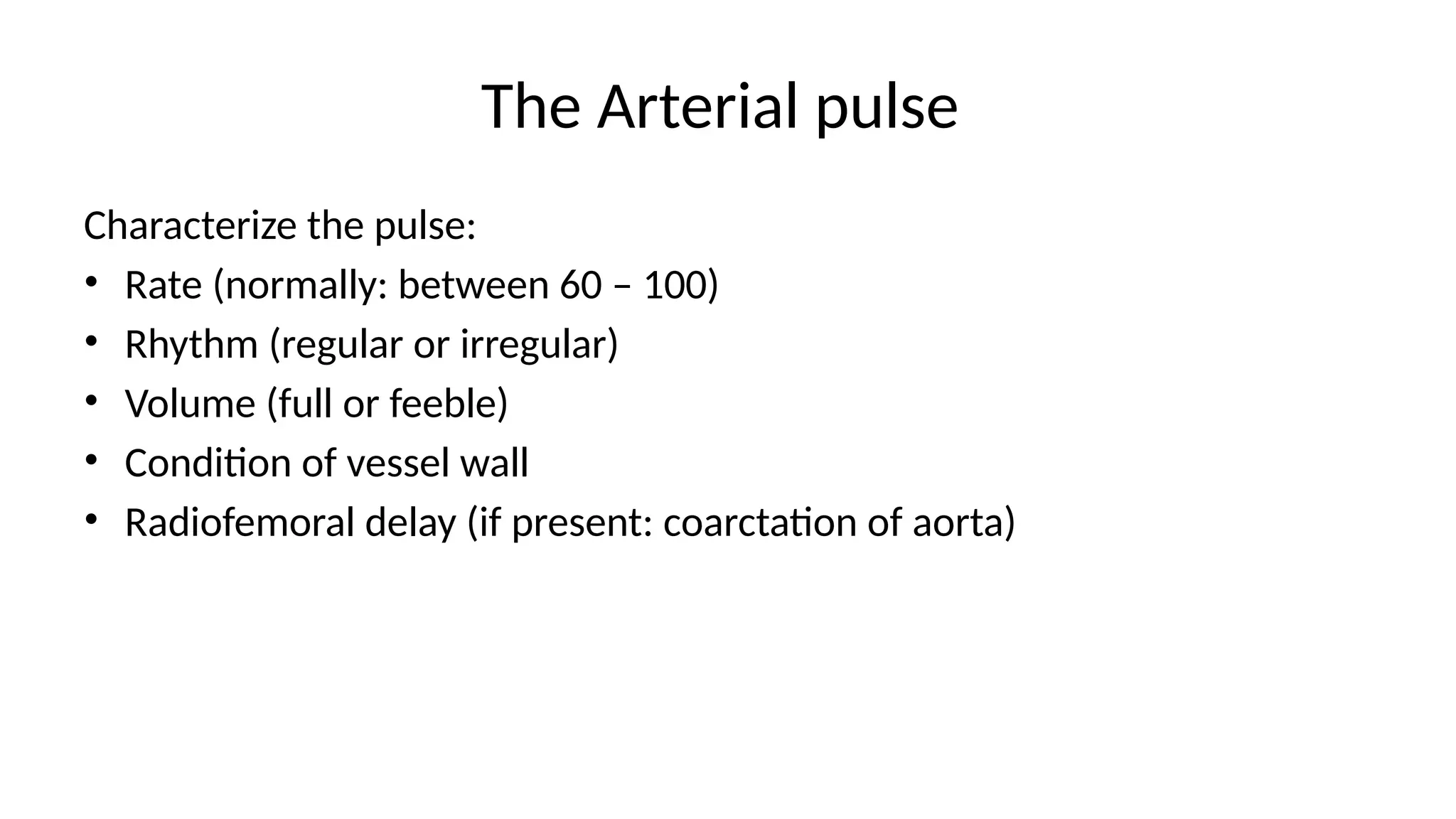 The Arterial pulse
Characterize the pulse:
• Rate (normally: between 60 – 100)
• Rhythm (regular or irregular)
• Volume (full or feeble)
• Condition of vessel wall
• Radiofemoral delay (if present: coarctation of aorta)
 