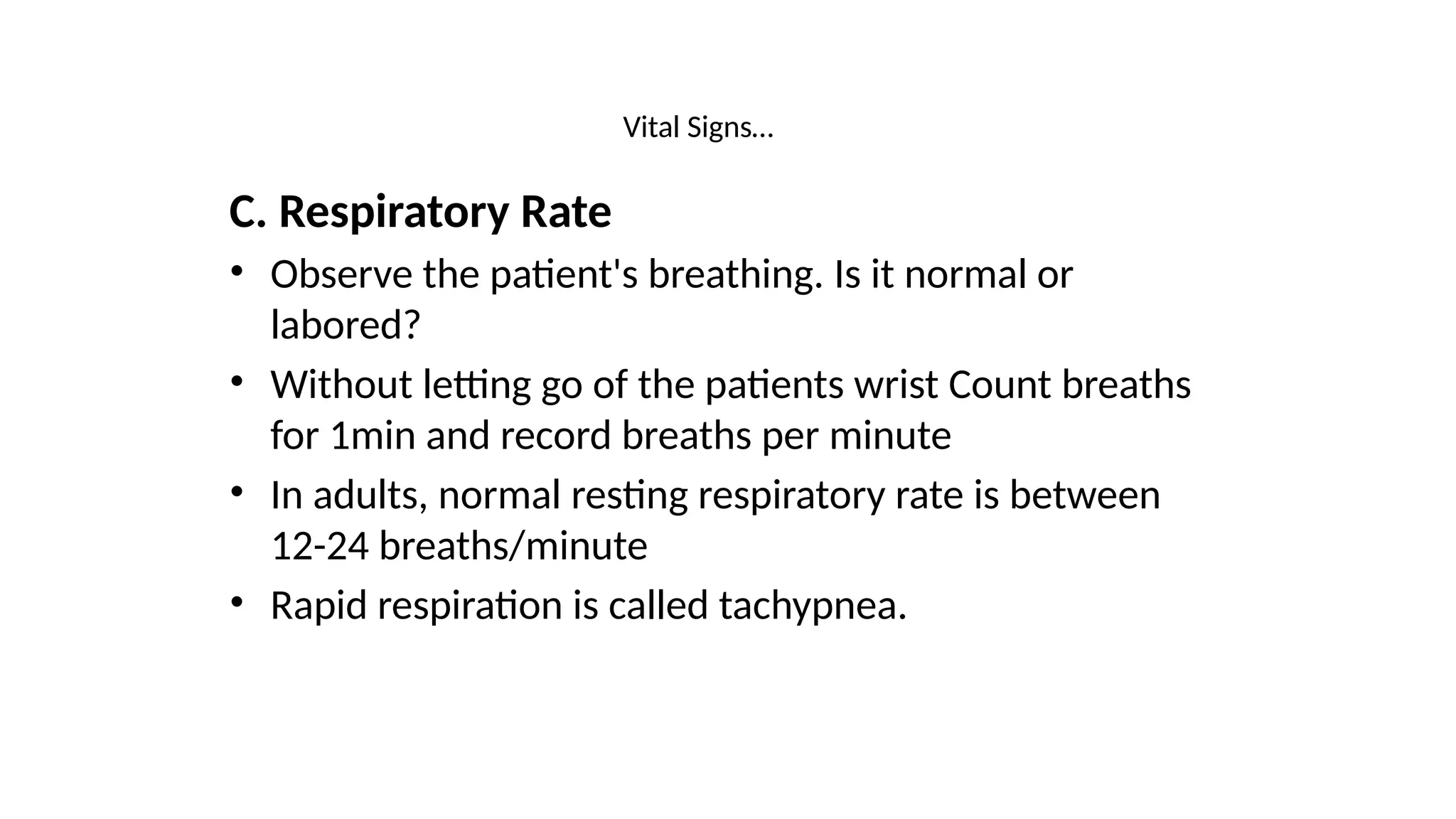 Vital Signs…
C. Respiratory Rate
• Observe the patient's breathing. Is it normal or
labored?
• Without letting go of the patients wrist Count breaths
for 1min and record breaths per minute
• In adults, normal resting respiratory rate is between
12-24 breaths/minute
• Rapid respiration is called tachypnea.
 