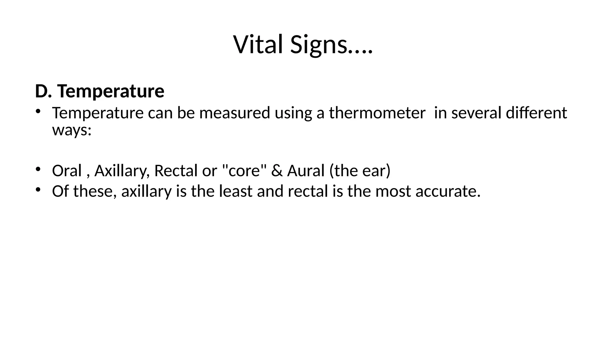 Vital Signs….
D. Temperature
• Temperature can be measured using a thermometer in several different
ways:
• Oral , Axillary, Rectal or "core" & Aural (the ear)
• Of these, axillary is the least and rectal is the most accurate.
 