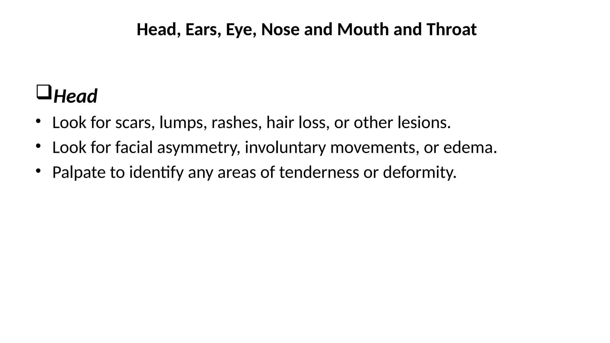 Head
• Look for scars, lumps, rashes, hair loss, or other lesions.
• Look for facial asymmetry, involuntary movements, or edema.
• Palpate to identify any areas of tenderness or deformity.
Head, Ears, Eye, Nose and Mouth and Throat
 