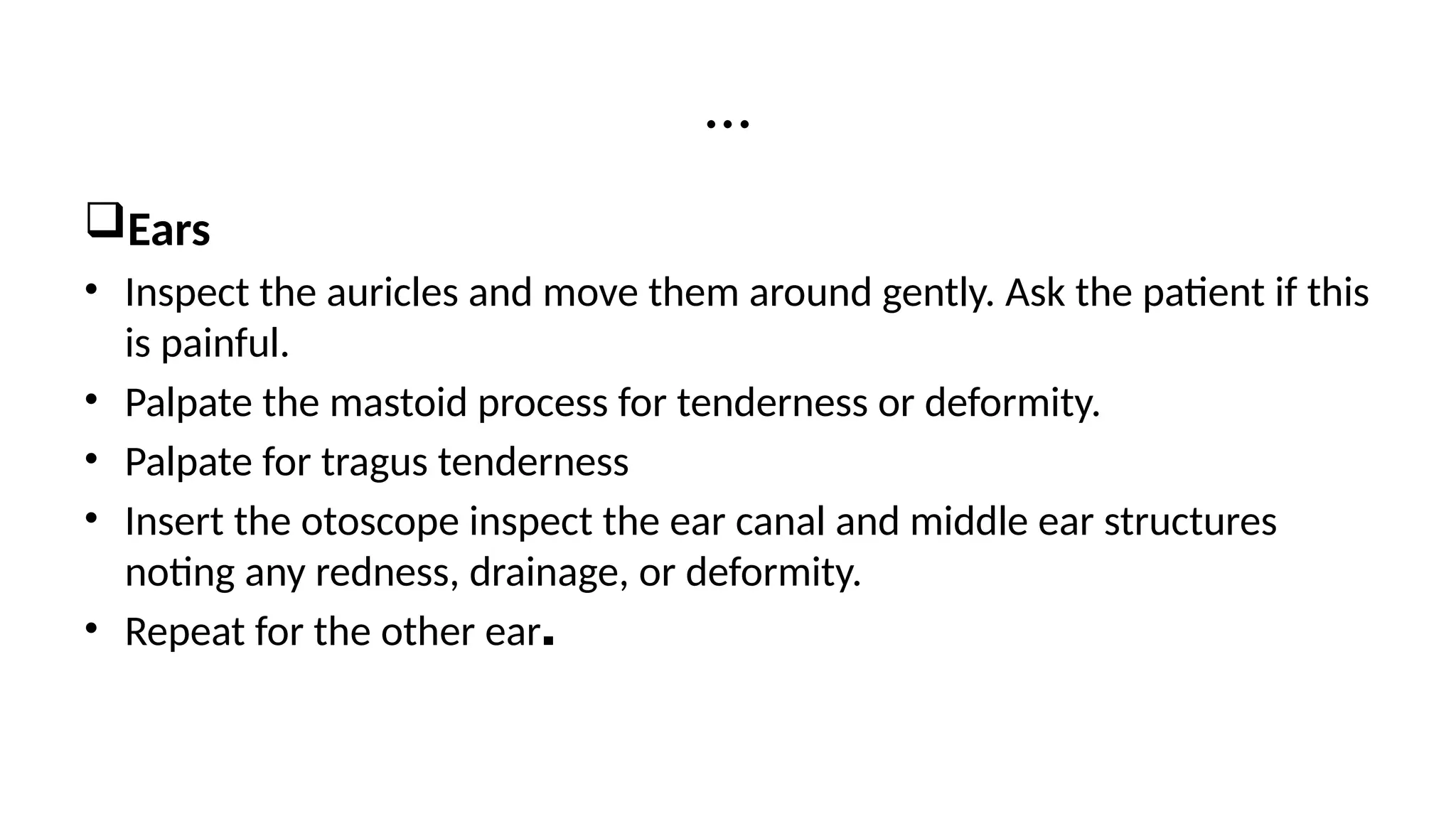 Ears
• Inspect the auricles and move them around gently. Ask the patient if this
is painful.
• Palpate the mastoid process for tenderness or deformity.
• Palpate for tragus tenderness
• Insert the otoscope inspect the ear canal and middle ear structures
noting any redness, drainage, or deformity.
• Repeat for the other ear.
…
 