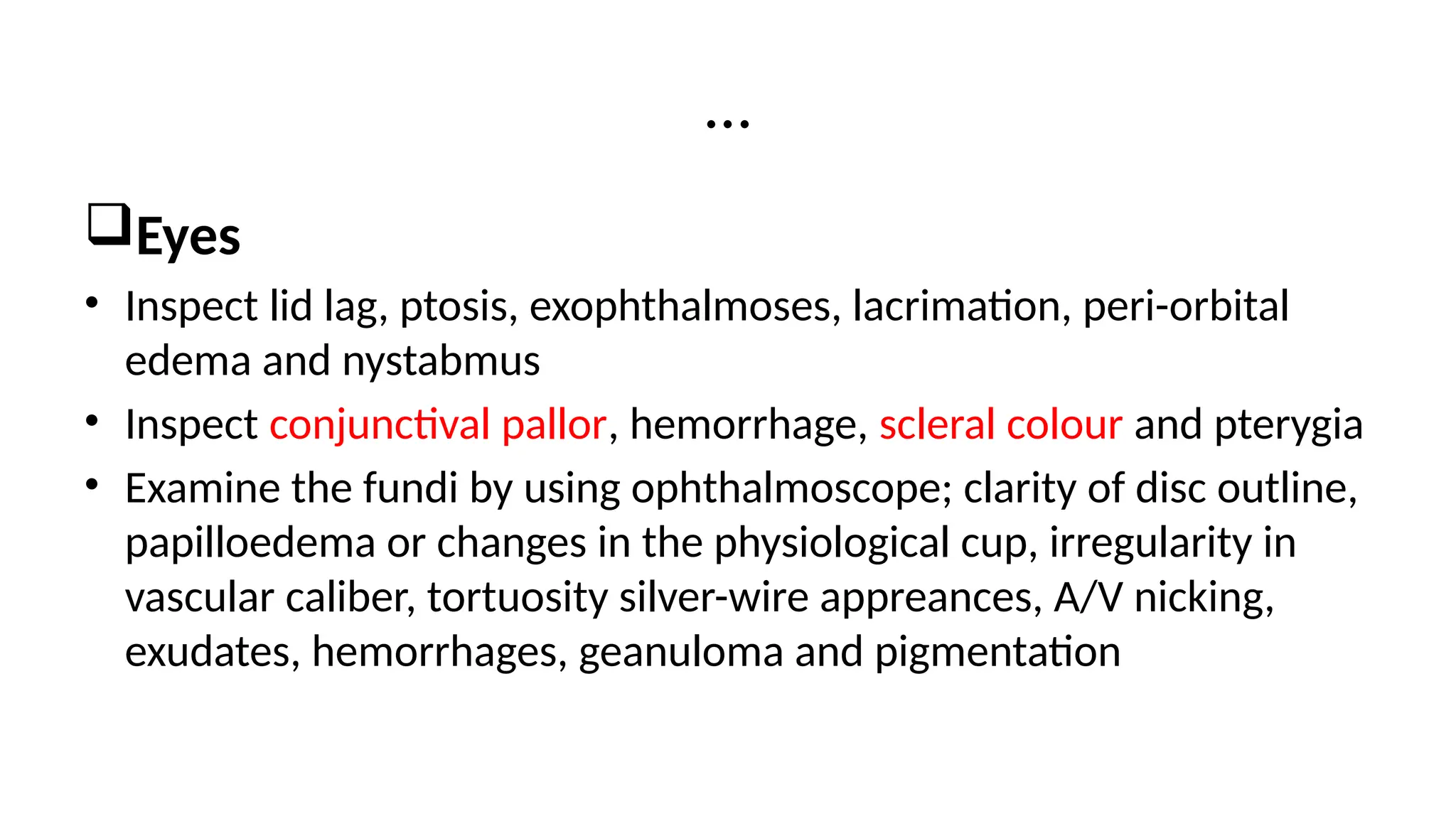 Eyes
• Inspect lid lag, ptosis, exophthalmoses, lacrimation, peri-orbital
edema and nystabmus
• Inspect conjunctival pallor, hemorrhage, scleral colour and pterygia
• Examine the fundi by using ophthalmoscope; clarity of disc outline,
papilloedema or changes in the physiological cup, irregularity in
vascular caliber, tortuosity silver-wire appreances, A/V nicking,
exudates, hemorrhages, geanuloma and pigmentation
…
 