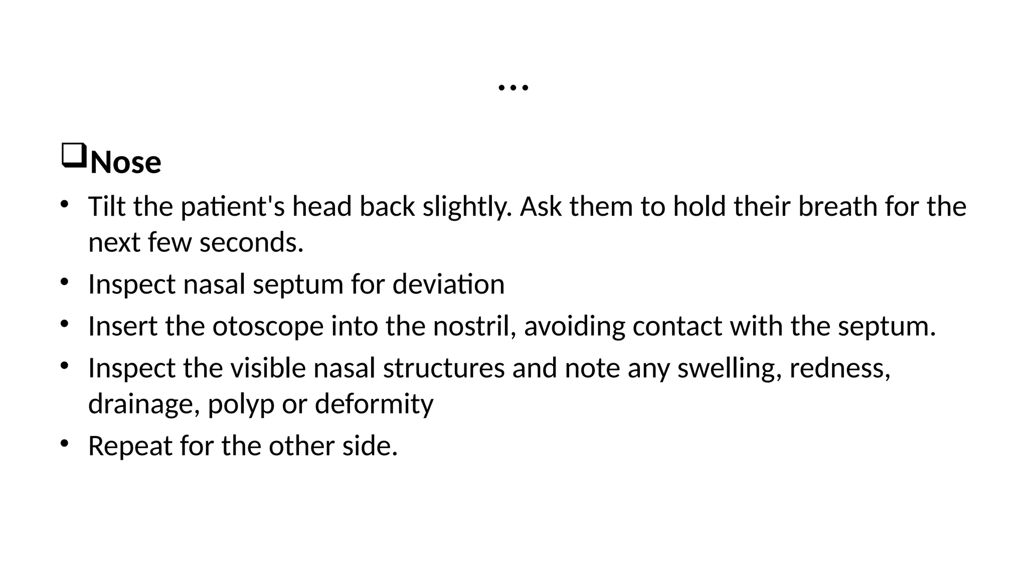 Nose
• Tilt the patient's head back slightly. Ask them to hold their breath for the
next few seconds.
• Inspect nasal septum for deviation
• Insert the otoscope into the nostril, avoiding contact with the septum.
• Inspect the visible nasal structures and note any swelling, redness,
drainage, polyp or deformity
• Repeat for the other side.
…
 