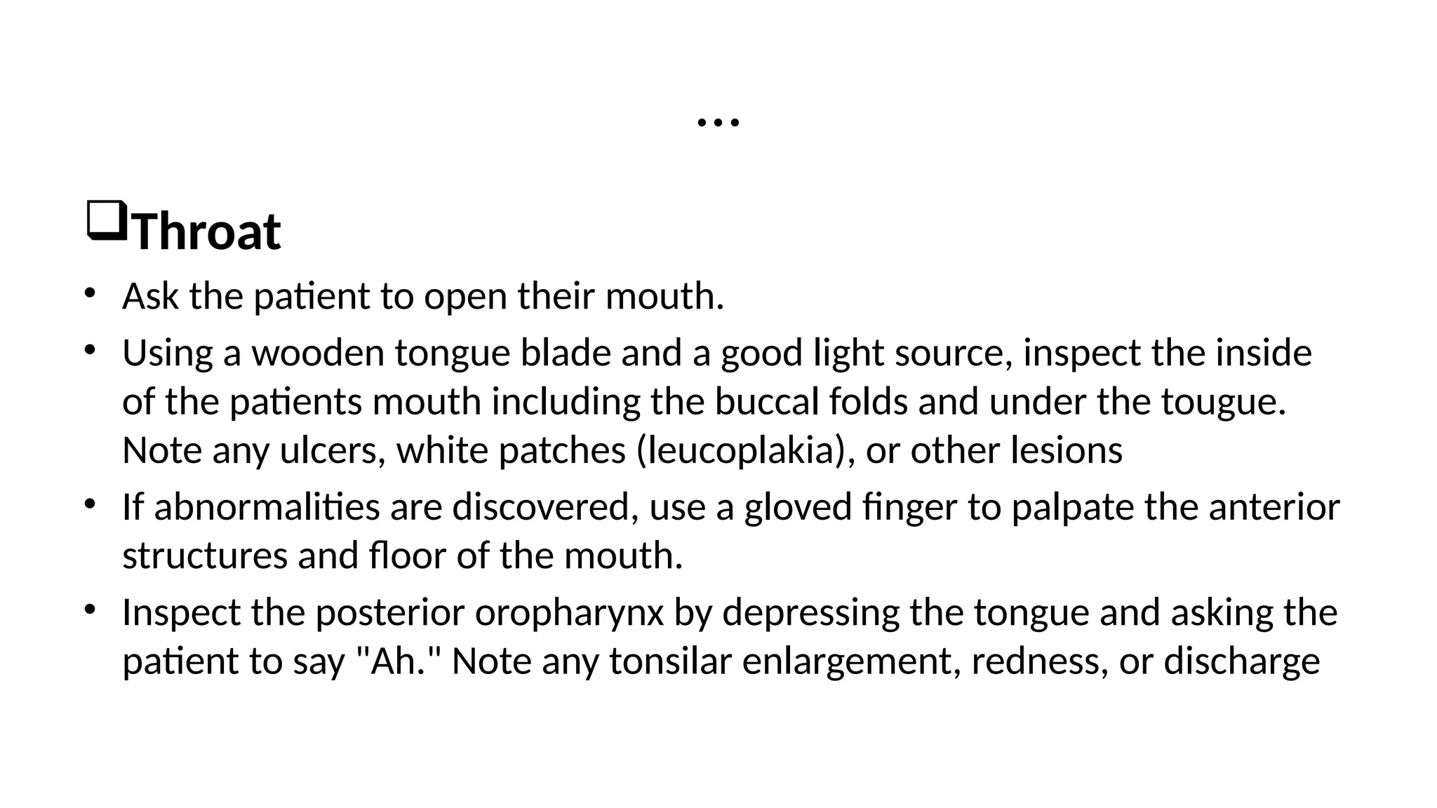 Throat
• Ask the patient to open their mouth.
• Using a wooden tongue blade and a good light source, inspect the inside
of the patients mouth including the buccal folds and under the tougue.
Note any ulcers, white patches (leucoplakia), or other lesions
• If abnormalities are discovered, use a gloved finger to palpate the anterior
structures and floor of the mouth.
• Inspect the posterior oropharynx by depressing the tongue and asking the
patient to say "Ah." Note any tonsilar enlargement, redness, or discharge
…
 