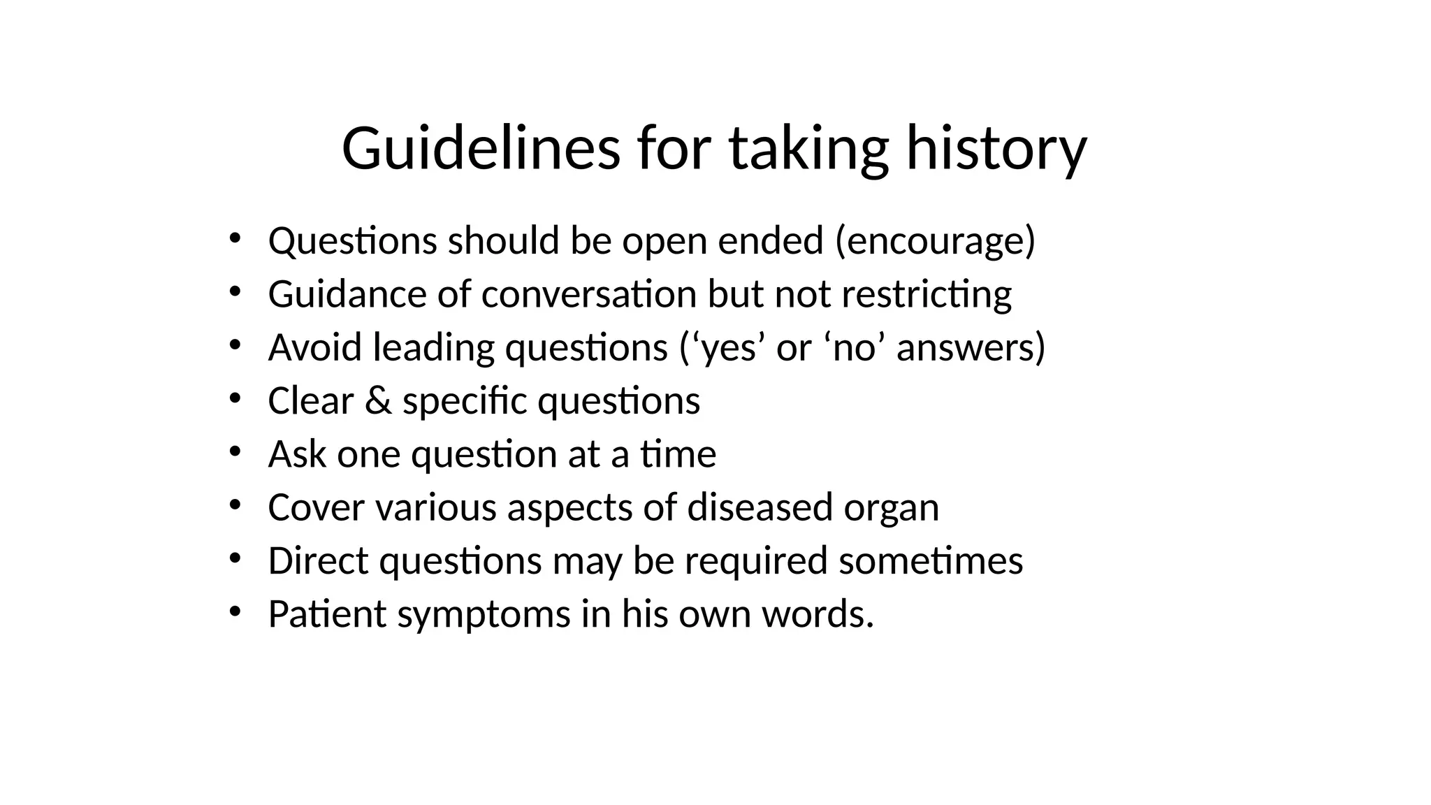 Guidelines for taking history
• Questions should be open ended (encourage)
• Guidance of conversation but not restricting
• Avoid leading questions (‘yes’ or ‘no’ answers)
• Clear & specific questions
• Ask one question at a time
• Cover various aspects of diseased organ
• Direct questions may be required sometimes
• Patient symptoms in his own words.
 