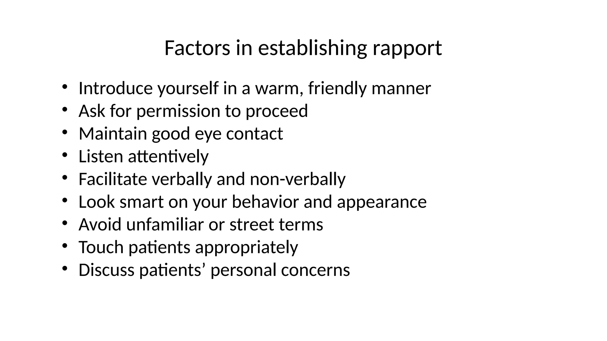 Factors in establishing rapport
• Introduce yourself in a warm, friendly manner
• Ask for permission to proceed
• Maintain good eye contact
• Listen attentively
• Facilitate verbally and non-verbally
• Look smart on your behavior and appearance
• Avoid unfamiliar or street terms
• Touch patients appropriately
• Discuss patients’ personal concerns
 