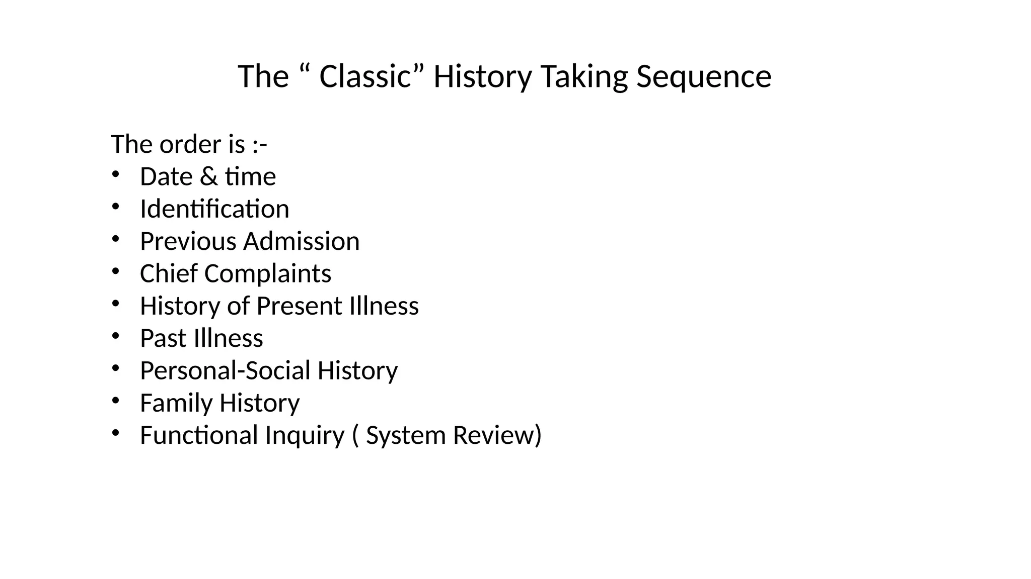 The “ Classic” History Taking Sequence
The order is :-
• Date & time
• Identification
• Previous Admission
• Chief Complaints
• History of Present Illness
• Past Illness
• Personal-Social History
• Family History
• Functional Inquiry ( System Review)
 