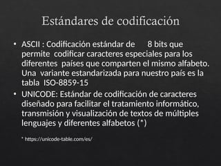 Estándares de codificación
• ASCII : Codificación estándar de 8 bits que
permite codificar caracteres especiales para los
diferentes países que comparten el mismo alfabeto.
Una variante estandarizada para nuestro país es la
tabla ISO-8859-15
• UNICODE: Estándar de codificación de caracteres
diseñado para facilitar el tratamiento informático,
transmisión y visualización de textos de múltiples
lenguajes y diferentes alfabetos (*)
* https://unicode-table.com/es/
 