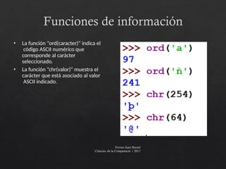 Funciones de información
Ferran Juan Baruel
Ciències de la Computació / 2017
• La función “ord(caracter)” indica el
código ASCII numérico que
corresponde al carácter
seleccionado.
• La función “chr(valor)” muestra el
carácter que está asociado al valor
ASCII indicado.
 