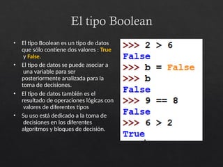 El tipo Boolean
• El tipo Boolean es un tipo de datos
que sólo contiene dos valores : True
y False.
• El tipo de datos se puede asociar a
una variable para ser
posteriormente analizada para la
toma de decisiones.
• El tipo de datos también es el
resultado de operaciones lógicas con
valores de diferentes tipos
• Su uso está dedicado a la toma de
decisiones en los diferentes
algoritmos y bloques de decisión.
 
