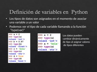 Definición de variables en Python
• Los tipos de datos son asignados en el momento de asociar
una variable a un valor
• Podemos ver el tipo de cada variable llamando a la función
“type(var)”
Los datos pueden
cambiar dinámicamente
de tipo al asignar valores
de tipos diferentes
 