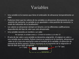 Variables
• Una variable es la manera que tiene el ordenador de almacenar temporalmente un
valor.
• Podemos intuir que los valores de las variables se almacenan directamente en una
posición de memoria. La variable es un apuntador a ésta posición de memoria ( a
modo de indicación de su localización)
• Los valores se almacenan siempre en binario y en las diferentes codificaciones
dependiendo del tipo de valor que está almacenado
• Una variable necesita un nombre y un valor.
– Por ejemplo, la variable entera a = 23 tiene el nombre a y el valor 23
• El acto de dar valor a una variable se denomina asignación. Al asignar un valor a
una variable que no existía, Python reserva un espacio en la memoria, almacena el
valor en él y crea una asociación entre el nombre de la variable y la dirección de
memoria de dicho espacio. Python reconoce en el momento de la asignación el
101
tipo de dato que debe almacenar
a = 7 (int)
memoria
01101000
a = “h” (str)
 
