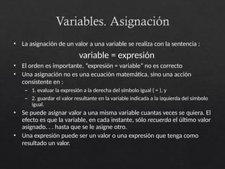 Variables. Asignación
• La asignación de un valor a una variable se realiza con la sentencia :
variable = expresión
• El orden es importante. “expresión = variable” no es correcto
• Una asignación no es una ecuación matemática, sino una acción
consistente en :
– 1. evaluar la expresión a la derecha del símbolo igual ( = ), y
– 2. guardar el valor resultante en la variable indicada a la izquierda del símbolo
igual.
• Se puede asignar valor a una misma variable cuantas veces se quiera. El
efecto es que la variable, en cada instante, sólo recuerda el último valor
asignado. . . hasta que se le asigne otro.
• Una expresión puede ser un valor o una expresión que tenga como
resultado un valor.
 