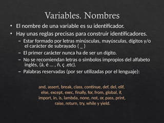 Variables. Nombres
• El nombre de una variable es su identificador.
• Hay unas reglas precisas para construir identificadores.
– Estar formado por letras minúsculas, mayúsculas, dígitos y/o
el carácter de subrayado ( _ )
– El primer carácter nunca ha de ser un dígito.
– No se recomiendan letras o símbolos impropios del alfabeto
inglés, (á, é … , ñ, ç .etc).
– Palabras reservadas (por ser utilizadas por el lenguaje):
and, assert, break, class, continue, def, del, elif,
else, except, exec, finally, for, from, global, if,
import, in, is, lambda, none, not, or, pass, print,
raise, return, try, while y yield.
 
