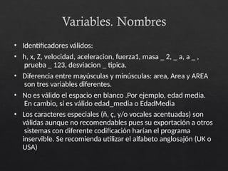Variables. Nombres
• Identificadores válidos:
• h, x, Z, velocidad, aceleracion, fuerza1, masa _ 2, _ a, a _ ,
prueba _ 123, desviacion _ tipica.
• Diferencia entre mayúsculas y minúsculas: area, Area y AREA
son tres variables diferentes.
• No es válido el espacio en blanco .Por ejemplo, edad media.
En cambio, sí es válido edad_media o EdadMedia
• Los caracteres especiales (ñ, ç, y/o vocales acentuadas) son
válidas aunque no recomendables pues su exportación a otros
sistemas con diferente codificación harían el programa
inservible. Se recomienda utilizar el alfabeto anglosajón (UK o
USA)
 