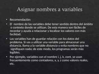 Asignar nombres a variables
• Recomendación:
• El nombre de las variables debe tener sentido dentro del ámbito
o contexto donde se utilizan. De esta manera son fáciles de
recordar y ayuda a relacionar y localizar los valores con más
facilidad.
• Las variables han de guardar relación con los datos del
problema. Si vas a utilizar una variable para almacenar una
distancia, llama a la variable distancia y evita nombres que no
signifiquen nada; de este modo, los programas serán más
legibles.
• Por ejemplo, variables con el nombre i, j, k, cont, se usan
frecuentemente como contadores, x, y, z como valores reales,
etc.
 