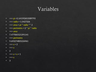 Variables
• >>> pi =3.141592653589793
• >>> radio = 1.5427326
• >>> area = pi * radio ** 2
• >>> perimetro = 2 * pi * radio
• >>> area
• 7.477065521391141
• >>> perimetro
• 9.693274805226961
• >>> x = 2
• >>> x
• 2
• >>> x = x + 1
• >>> x
• 3
 