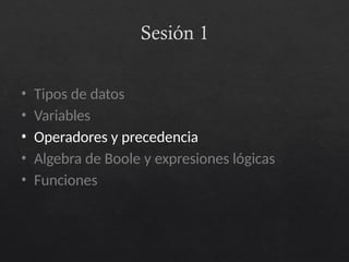 Sesión 1
• Tipos de datos
• Variables
• Operadores y precedencia
• Algebra de Boole y expresiones lógicas
• Funciones
 
