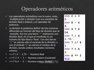 Operadores aritméticos
Ferran Juan Baruel
Ciències de la Computació / 2017
• Los operadores aritméticos son la suma, resta ,
multiplicación y división (con sus variantes de
división Real y entera), y el operador de
potencia.
• La división la podemos definir de tres maneras
diferentes en función del tipo de división que se
necesite. Así con una barra "/" realizamos una
división Real, en el que el resultado es un
número de tipo Real o 'float'. Con dos barras
"//" se calcula sólo el cociente de la división, y
con el símbolo '%' se calcula el residuo de la
división, dando ambos resultados números
enteros.
• >>>7 / 4  1.75  Numero Real
• >>>7 // 4  1  Numero entero (Cociente)
• >>>7 % 4  3  Numero entero (Resto)
 