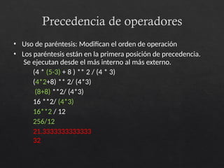 Precedencia de operadores
• Uso de paréntesis: Modifican el orden de operación
• Los paréntesis están en la primera posición de precedencia.
Se ejecutan desde el más interno al más externo.
(4 * (5-3) + 8 ) ** 2 / (4 * 3)
(4*2+8) ** 2/ (4*3)
(8+8) **2/ (4*3)
16 **2/ (4*3)
16**2 / 12
256/12
21.3333333333333
32
 