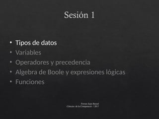 Sesión 1
Ferran Juan Baruel
Ciències de la Computació / 2017
• Tipos de datos
• Variables
• Operadores y precedencia
• Algebra de Boole y expresiones lógicas
• Funciones
 