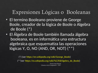 Expresiones Lógicas o Booleanas
Ferran Juan Baruel
Ciències de la Computació / 2017
• El termino Booleano proviene de George
Boole, creador de la lógica de Boole o Algebra
de Boole (*)
• El Álgebra de Boole también llamada álgebra
booleana, es en informática una estructura
algebraica que esquematiza las operaciones
lógicas Y, O, NO (AND, OR, NOT) (**)
(*) (ver https://en.wikipedia.org/wiki/George_Boole)
(**)ver https://es.wikipedia.org/wiki/%C3%81lgebra_de_Boole)
 