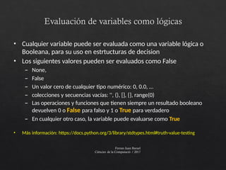 Evaluación de variables como lógicas
Ferran Juan Baruel
Ciències de la Computació / 2017
• Cualquier variable puede ser evaluada como una variable lógica o
Booleana, para su uso en estrtucturas de decision
• Los siguientes valores pueden ser evaluados como False
– None,
– False
– Un valor cero de cualquier tipo numérico: 0, 0.0, …
– colecciones y secuencias vacías: '', (), [], {}, range(0)
– Las operaciones y funciones que tienen siempre un resultado booleano
devuelven 0 o False para falso y 1 o True para verdadero
– En cualquier otro caso, la variable puede evaluarse como True
• Más información: https://docs.python.org/3/library/stdtypes.html#truth-value-testing
 