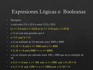 Expresiones Lógicas o Booleanas
• Ejemplos:
• x está entre 5.0 y 10.0 o entre 15.0 y 20.0.
• (x >= 5.0 and x <=10.0) or (x >= 15.0 and x <=20.0)
• a i b no son mas grandes que 5.
• a <=5 and b <=5
• x es un múltiple de 10 ubicado entre 3000 y 4000.
• x % 10 == 0 and x >= 3000 and x <= 4000
• x % 10 == 0 and (3000 <= x <= 4000)
• x es un número par ubicado entre 100 y 1000 que no es múltiple de
10.
• x % 2 == 0 and x >= 100 and x <= 1000 and x % 10 != 0
• x % 2 == 0 and (100 <= x <= 1000) and x % 10 != 0
 