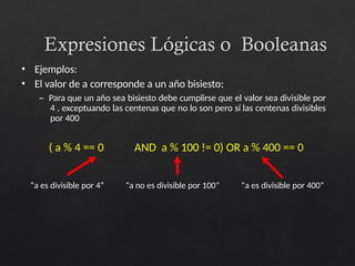 Expresiones Lógicas o Booleanas
• Ejemplos:
• El valor de a corresponde a un año bisiesto:
– Para que un año sea bisiesto debe cumplirse que el valor sea divisible por
4 , exceptuando las centenas que no lo son pero sí las centenas divisibles
por 400
( a % 4 == 0 AND a % 100 != 0) OR a % 400 == 0
“a es divisible por 4” “a no es divisible por 100” “a es divisible por 400”
 