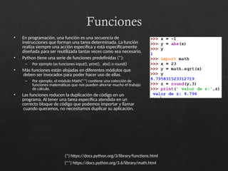 Funciones
• En programación, una función es una secuencia de
instrucciones que forman una tarea determinada. La función
realiza siempre una acción específica y está específicamente
diseñada para ser reutilizada tantas veces como sea necesario.
• Python tiene una serie de funciones predefinidas (*):
– Por ejemplo las funciones input(), print(), abs() o round()
• Más funciones están alojadas en diferentes módulos que
deben ser invocados para poder hacer uso de ellas.
– Por ejemplo, el módulo Math(**) contiene una colección de
funciones matemáticas que nos pueden ahorrar mucho el trabajo
de cálculo.
• Las funciones reducen la duplicación de código en un
programa. Al tener una tarea específica atendida en un
correcto bloque de código que podemos importar y llamar
cuando queramos, no necesitamos duplicar su aplicación.
(*) https://docs.python.org/3/library/functions.html
(**) https://docs.python.org/3.6/library/math.html
 