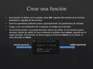 Crear una función
• Una función se define con la palabra clave def seguido del nombre de la función ,
paréntesis y seguido de dos puntos:
• Entre los paréntesis podemos poner, opcionalmente, los parámetros de entrada
• Luego, y con una tabulación de 4 espacios, el código de la función.
• Una función puede o no puede devolver valores de salida. Si una función quiere
devolver valores de salida, lo hace mediante la palabra clave return, seguida por la
salida deseada. Si la función no tiene ninguna sentencia return en el cuerpo, es
valor devuelto es None.
Entrada (opcional) Salida (opcional)
 