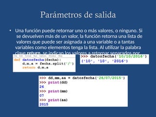Parámetros de salida
• Una función puede retornar uno o más valores, o ninguno. Si
se devuelven más de un valor, la función retorna una lista de
valores que puede ser asignada a una variable o a tantas
variables como elementos tenga la lista. Al utilizar la palabra
clave return, se indican los valores a retornar separados por
comas.
 