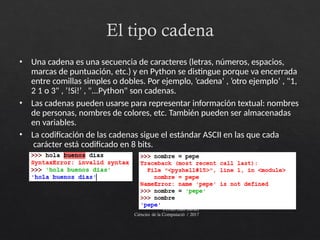 El tipo cadena
Ferran Juan Baruel
Ciències de la Computació / 2017
• Una cadena es una secuencia de caracteres (letras, números, espacios,
marcas de puntuación, etc.) y en Python se distingue porque va encerrada
entre comillas simples o dobles. Por ejemplo, ’cadena’ , ’otro ejemplo’ , "1,
2 1 o 3" , ’!Si!’ , "...Python" son cadenas.
• Las cadenas pueden usarse para representar información textual: nombres
de personas, nombres de colores, etc. También pueden ser almacenadas
en variables.
• La codificación de las cadenas sigue el estándar ASCII en las que cada
carácter está codificado en 8 bits.
 