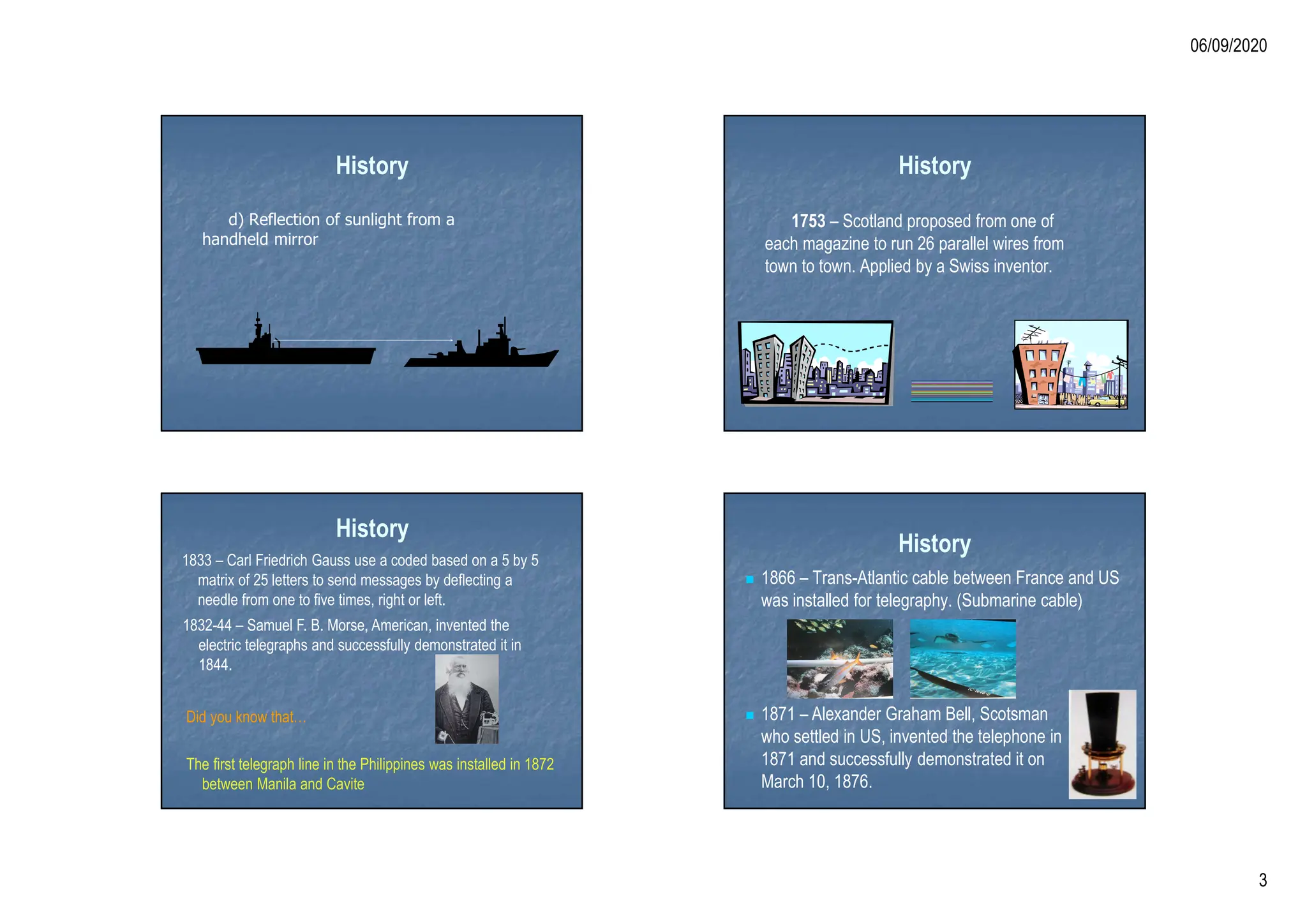06/09/2020
3
History
d) Reflection of sunlight from a
handheld mirror
History
1753 – Scotland proposed from one of
each magazine to run 26 parallel wires from
town to town. Applied by a Swiss inventor.
History
1833 – Carl Friedrich Gauss use a coded based on a 5 by 5
matrix of 25 letters to send messages by deflecting a
needle from one to five times, right or left.
1832-44 – Samuel F. B. Morse, American, invented the
electric telegraphs and successfully demonstrated it in
1844.
Did you know that…
The first telegraph line in the Philippines was installed in 1872
between Manila and Cavite
History
 1866 – Trans-Atlantic cable between France and US
was installed for telegraphy. (Submarine cable)
 1871 – Alexander Graham Bell, Scotsman
who settled in US, invented the telephone in
1871 and successfully demonstrated it on
March 10, 1876.
 