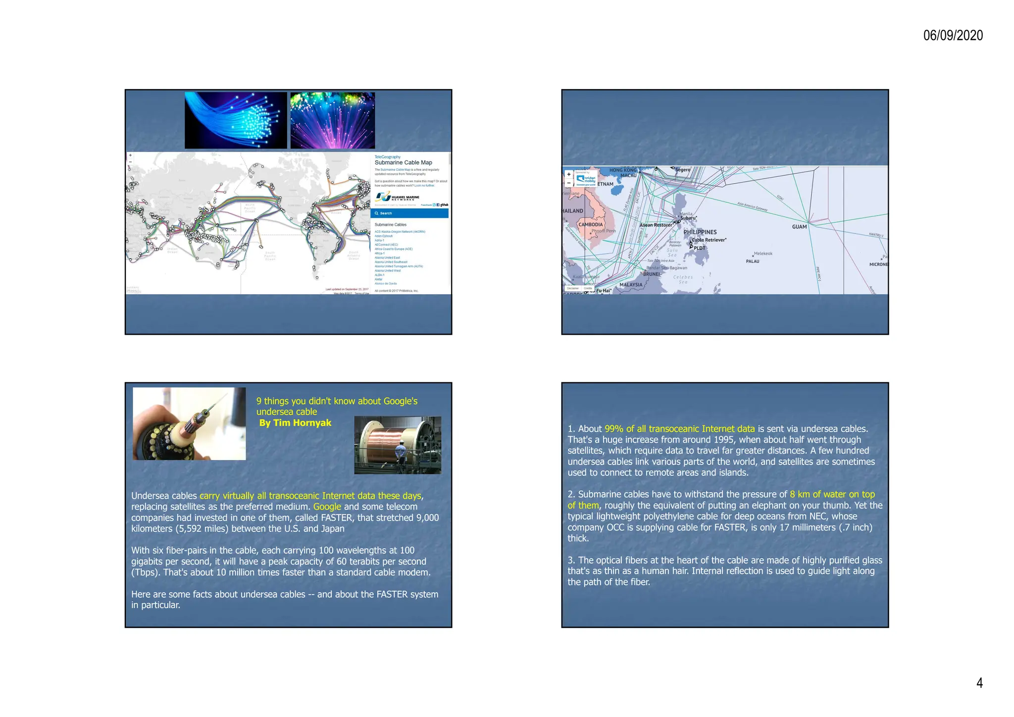 06/09/2020
4
9 things you didn't know about Google's
undersea cable
By Tim Hornyak
Undersea cables carry virtually all transoceanic Internet data these days,
replacing satellites as the preferred medium. Google and some telecom
companies had invested in one of them, called FASTER, that stretched 9,000
kilometers (5,592 miles) between the U.S. and Japan
With six fiber-pairs in the cable, each carrying 100 wavelengths at 100
gigabits per second, it will have a peak capacity of 60 terabits per second
(Tbps). That's about 10 million times faster than a standard cable modem.
Here are some facts about undersea cables -- and about the FASTER system
in particular.
1. About 99% of all transoceanic Internet data is sent via undersea cables.
That's a huge increase from around 1995, when about half went through
satellites, which require data to travel far greater distances. A few hundred
undersea cables link various parts of the world, and satellites are sometimes
used to connect to remote areas and islands.
2. Submarine cables have to withstand the pressure of 8 km of water on top
of them, roughly the equivalent of putting an elephant on your thumb. Yet the
typical lightweight polyethylene cable for deep oceans from NEC, whose
company OCC is supplying cable for FASTER, is only 17 millimeters (.7 inch)
thick.
3. The optical fibers at the heart of the cable are made of highly purified glass
that's as thin as a human hair. Internal reflection is used to guide light along
the path of the fiber.
 