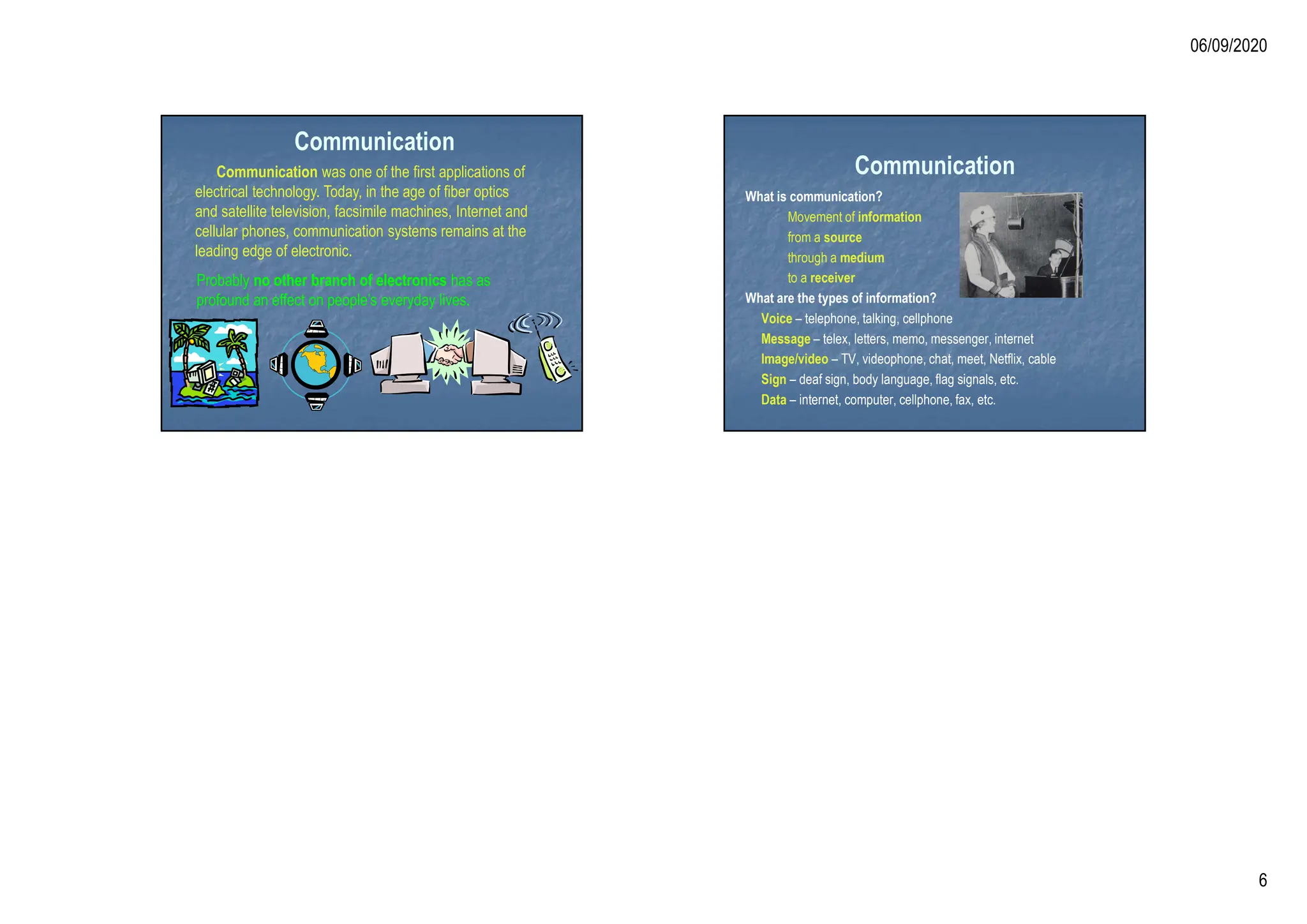 06/09/2020
6
Communication
Communication was one of the first applications of
electrical technology. Today, in the age of fiber optics
and satellite television, facsimile machines, Internet and
cellular phones, communication systems remains at the
leading edge of electronic.
Probably no other branch of electronics has as
profound an effect on people’s everyday lives.
Communication
What is communication?
Movement of information
from a source
through a medium
to a receiver
What are the types of information?
Voice – telephone, talking, cellphone
Message – telex, letters, memo, messenger, internet
Image/video – TV, videophone, chat, meet, Netflix, cable
Sign – deaf sign, body language, flag signals, etc.
Data – internet, computer, cellphone, fax, etc.
 