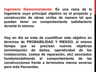 Ingeniería Sismorresistente: Es una rama de la
Ingeniería cuyo principal objetivo es el proyecto y
construcción de obras civiles de manera tal que
puedan tener un comportamiento satisfactorio
durante lo sismos.
Hoy en día se trata de cuantificar este objetivo en
términos de PROBABILIDAD Y RIESGO, al mismo
tiempo que se precisan nuevos objetivos
(minimización de daños, operatividad de las
instalaciones, costos de reparación, etc) asociados
fundamentalmente al comportamiento de las
construcciones frente a terremotos menos severos
pero más frecuentes.
 