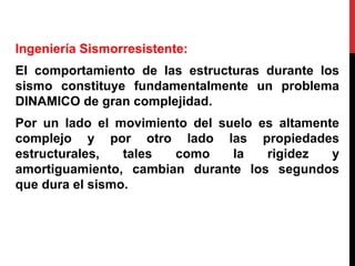 Ingeniería Sismorresistente:
El comportamiento de las estructuras durante los
sismo constituye fundamentalmente un problema
DINAMICO de gran complejidad.
Por un lado el movimiento del suelo es altamente
complejo y por otro lado las propiedades
estructurales, tales como la rigidez y
amortiguamiento, cambian durante los segundos
que dura el sismo.
 