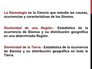 La Sismología es la Ciencia que estudia las causas,
ocurrencias y características de los Sismos.
Sismicidad de una Región.- Estadística de la
ocurrencia de Sismos y su distribución geográfica
en una determinada Región.
Sismicidad de la Tierra.- Estadística de la ocurrencia
de Sismos y su distribución geográfica en toda la
Tierra.
 